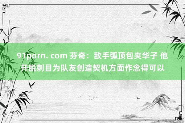 91porn. com 芬奇:敌手弧顶包夹华子 他开脱刺目为队友创造契机方面作念得可以