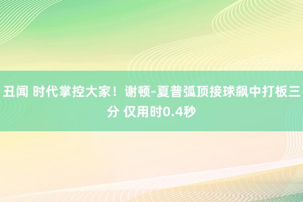 丑闻 时代掌控大家！谢顿-夏普弧顶接球飙中打板三分 仅用时0.4秒
