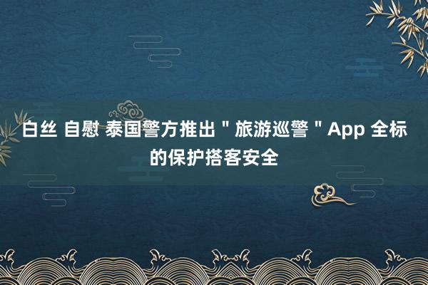 白丝 自慰 泰国警方推出＂旅游巡警＂App 全标的保护搭客安全