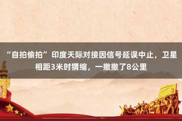 “自拍偷拍” 印度天际对接因信号延误中止，卫星相距3米时猬缩，一撤撤了8公里