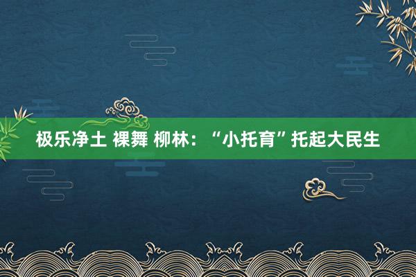 极乐净土 裸舞 柳林：“小托育”托起大民生