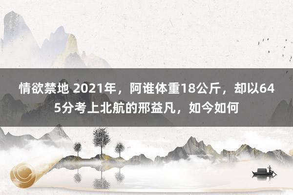 情欲禁地 2021年，阿谁体重18公斤，却以645分考上北航的邢益凡，如今如何