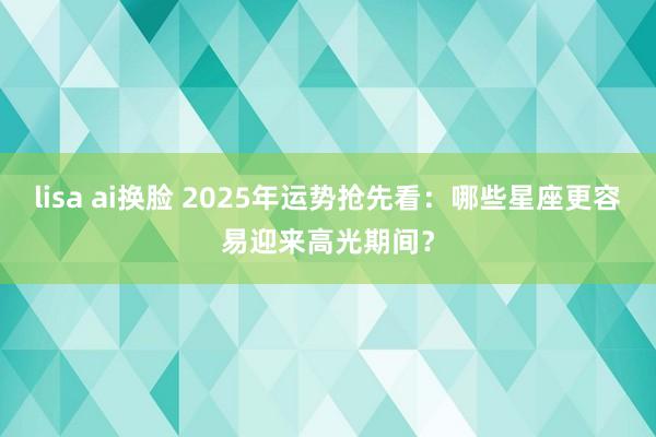 lisa ai换脸 2025年运势抢先看：哪些星座更容易迎来高光期间？