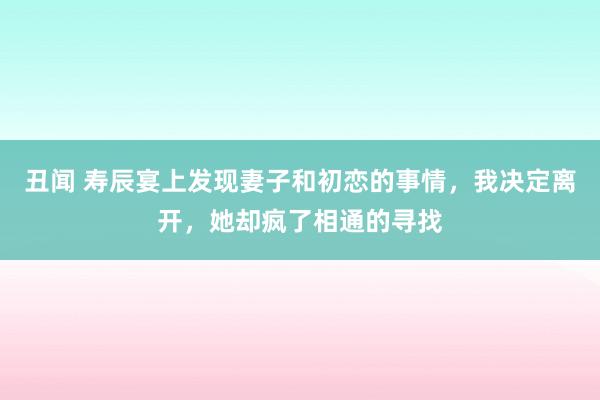 丑闻 寿辰宴上发现妻子和初恋的事情，我决定离开，她却疯了相通的寻找