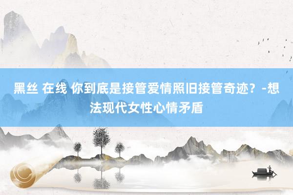 黑丝 在线 你到底是接管爱情照旧接管奇迹？-想法现代女性心情矛盾