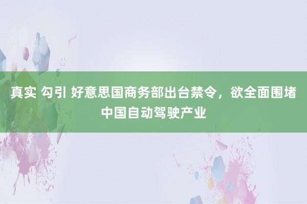 真实 勾引 好意思国商务部出台禁令，欲全面围堵中国自动驾驶产业
