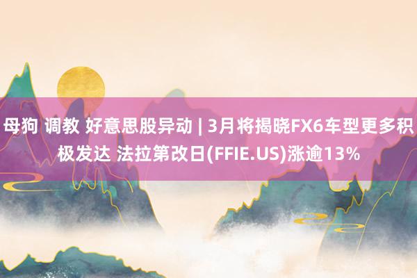 母狗 调教 好意思股异动 | 3月将揭晓FX6车型更多积极发达 法拉第改日(FFIE.US)涨逾13%