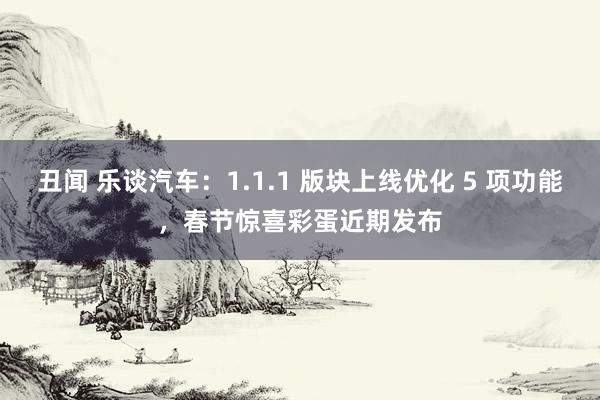 丑闻 乐谈汽车：1.1.1 版块上线优化 5 项功能，春节惊喜彩蛋近期发布