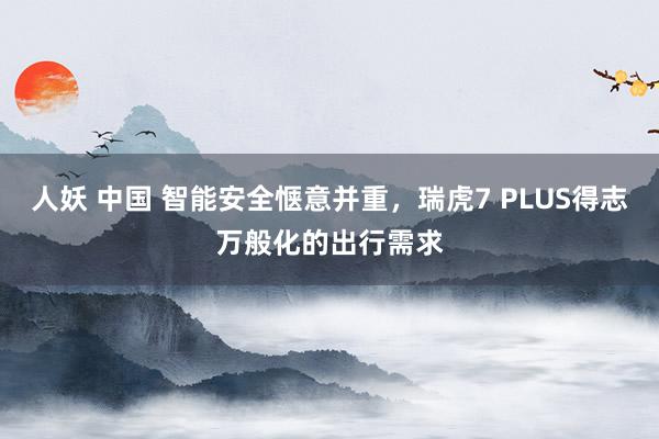 人妖 中国 智能安全惬意并重，瑞虎7 PLUS得志万般化的出行需求