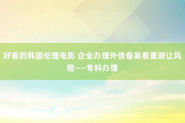 好看的韩国伦理电影 企业办理外债备案看重避让风险——专科办理