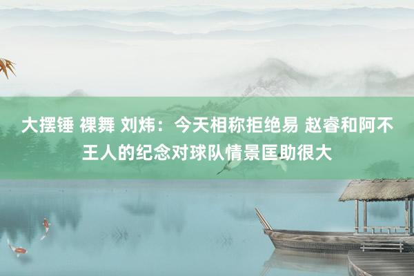 大摆锤 裸舞 刘炜：今天相称拒绝易 赵睿和阿不王人的纪念对球队情景匡助很大