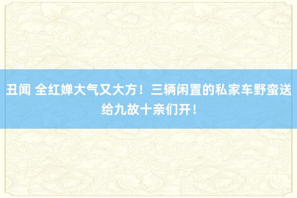 丑闻 全红婵大气又大方！三辆闲置的私家车野蛮送给九故十亲们开！