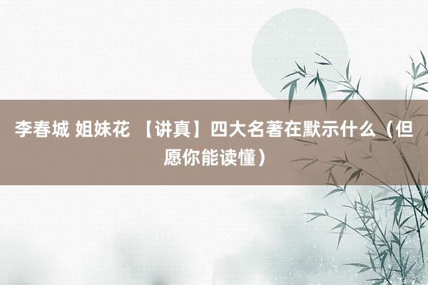 李春城 姐妹花 【讲真】四大名著在默示什么（但愿你能读懂）