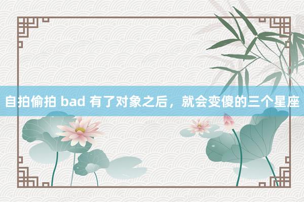自拍偷拍 bad 有了对象之后，就会变傻的三个星座