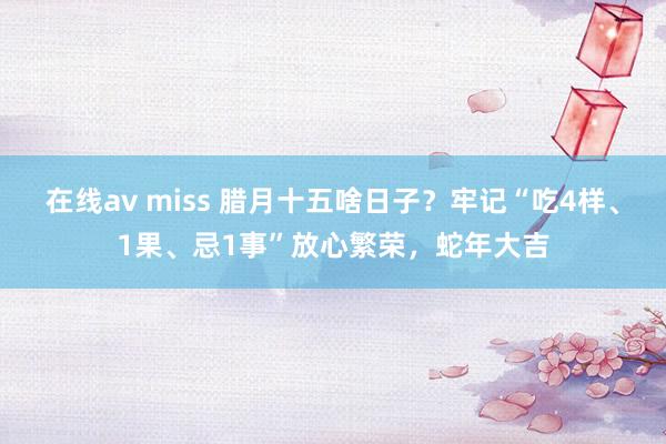 在线av miss 腊月十五啥日子？牢记“吃4样、1果、忌1事”放心繁荣，蛇年大吉