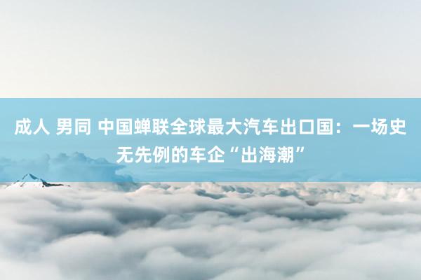 成人 男同 中国蝉联全球最大汽车出口国：一场史无先例的车企“出海潮”