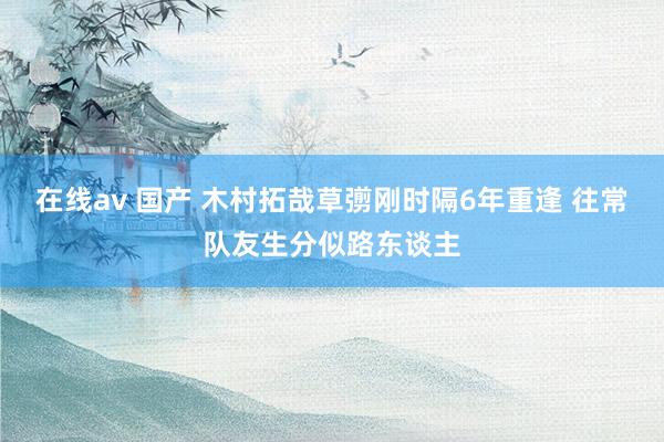 在线av 国产 木村拓哉草彅刚时隔6年重逢 往常队友生分似路东谈主