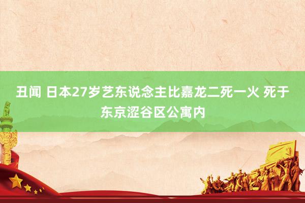 丑闻 日本27岁艺东说念主比嘉龙二死一火 死于东京涩谷区公寓内