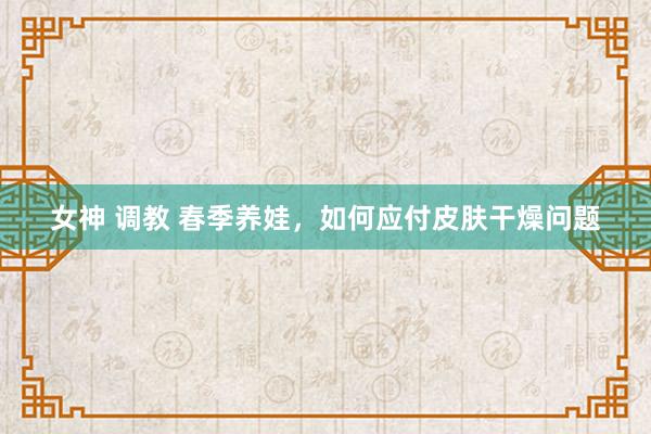 女神 调教 春季养娃，如何应付皮肤干燥问题