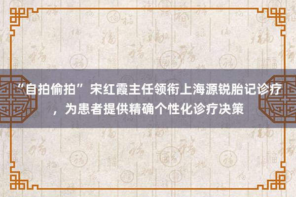 “自拍偷拍” 宋红霞主任领衔上海源锐胎记诊疗，为患者提供精确个性化诊疗决策