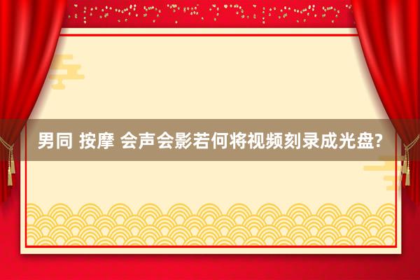 男同 按摩 会声会影若何将视频刻录成光盘?