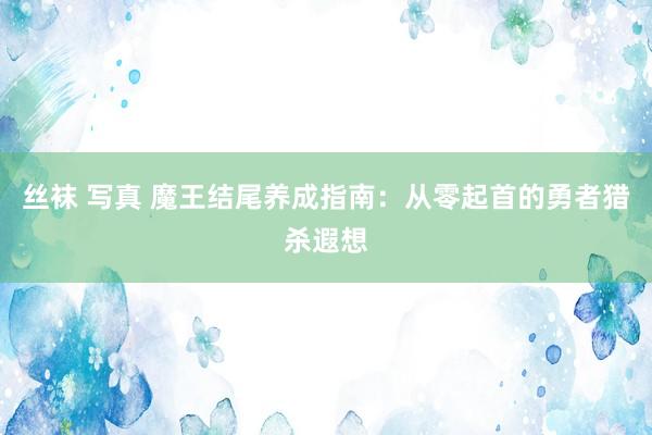 丝袜 写真 魔王结尾养成指南：从零起首的勇者猎杀遐想