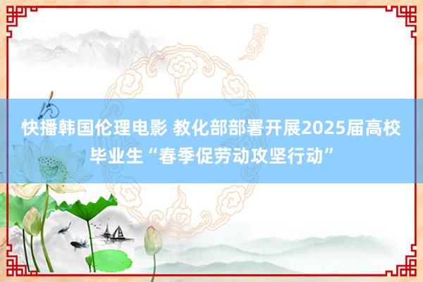 快播韩国伦理电影 教化部部署开展2025届高校毕业生“春季促劳动攻坚行动”