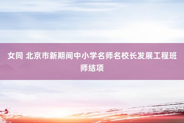 女同 北京市新期间中小学名师名校长发展工程班师结项