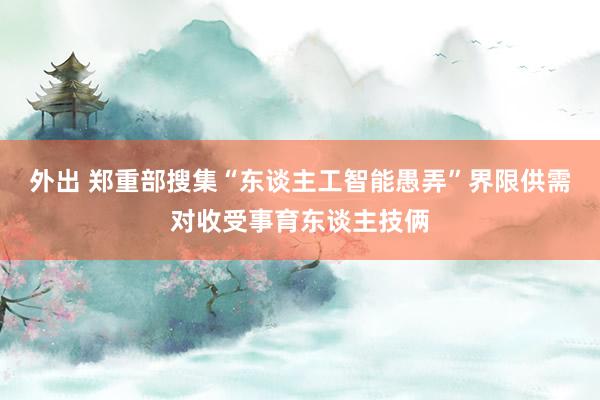 外出 郑重部搜集“东谈主工智能愚弄”界限供需对收受事育东谈主技俩