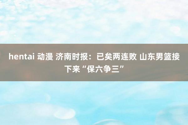 hentai 动漫 济南时报：已矣两连败 山东男篮接下来“保六争三”