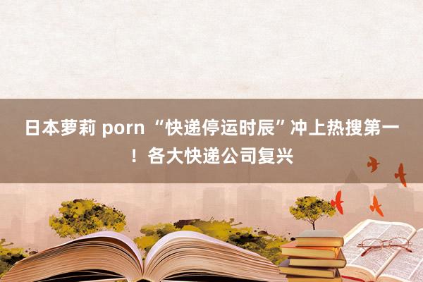 日本萝莉 porn “快递停运时辰”冲上热搜第一！各大快递公司复兴