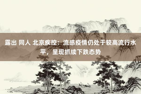 露出 同人 北京疾控：流感疫情仍处于较高流行水平，呈现抓续下跌态势
