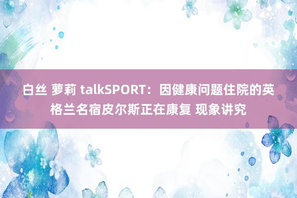 白丝 萝莉 talkSPORT：因健康问题住院的英格兰名宿皮尔斯正在康复 现象讲究