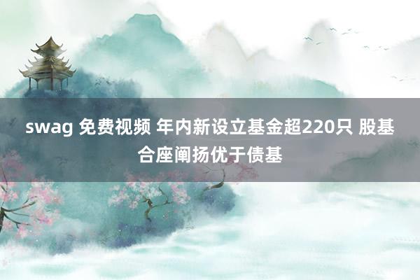 swag 免费视频 年内新设立基金超220只 股基合座阐扬优于债基
