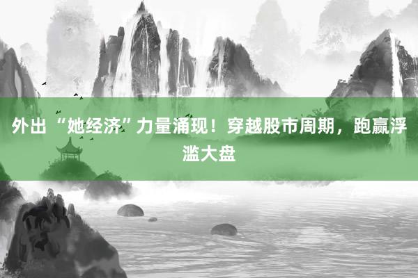 外出 “她经济”力量涌现！穿越股市周期，跑赢浮滥大盘