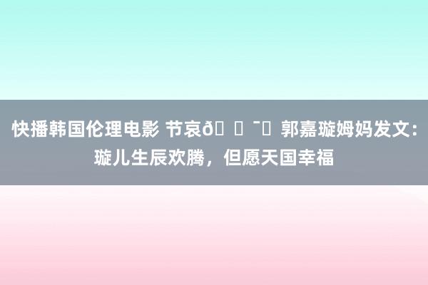 快播韩国伦理电影 节哀🕯️郭嘉璇姆妈发文：璇儿生辰欢腾，但愿天国幸福