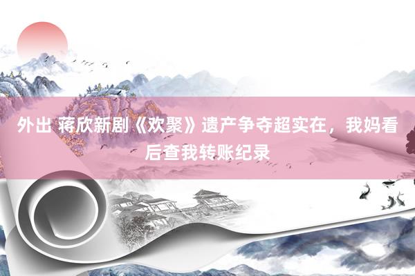 外出 蒋欣新剧《欢聚》遗产争夺超实在，我妈看后查我转账纪录
