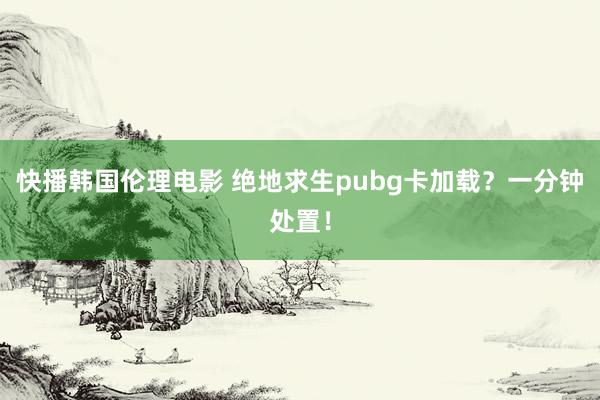 快播韩国伦理电影 绝地求生pubg卡加载？一分钟处置！