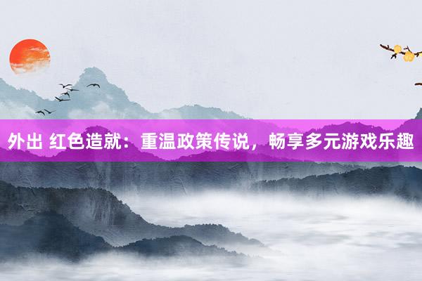 外出 红色造就：重温政策传说，畅享多元游戏乐趣