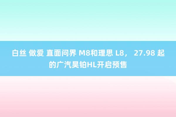 白丝 做爱 直面问界 M8和理思 L8， 27.98 起的广汽昊铂HL开启预售