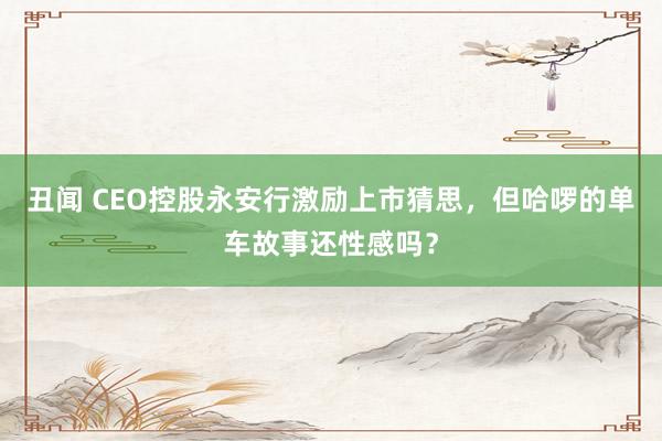 丑闻 CEO控股永安行激励上市猜思，但哈啰的单车故事还性感吗？