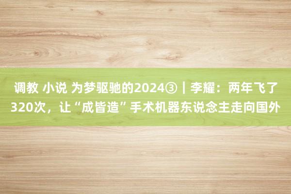 调教 小说 为梦驱驰的2024③｜李耀：两年飞了320次，让“成皆造”手术机器东说念主走向国外