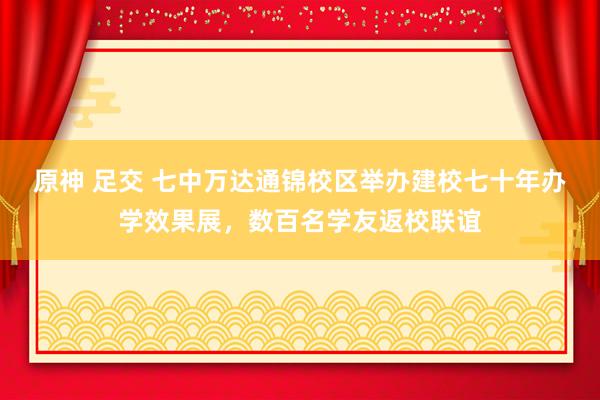 原神 足交 七中万达通锦校区举办建校七十年办学效果展，数百名学友返校联谊