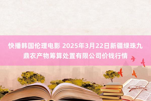 快播韩国伦理电影 2025年3月22日新疆绿珠九鼎农产物筹算处置有限公司价钱行情