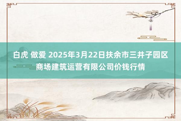 白虎 做爱 2025年3月22日扶余市三井子园区商场建筑运营有限公司价钱行情