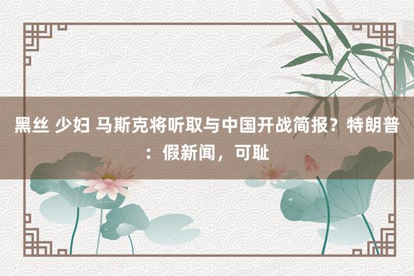 黑丝 少妇 马斯克将听取与中国开战简报？特朗普：假新闻，可耻