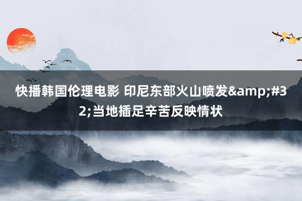 快播韩国伦理电影 印尼东部火山喷发&#32;当地插足辛苦反映情状