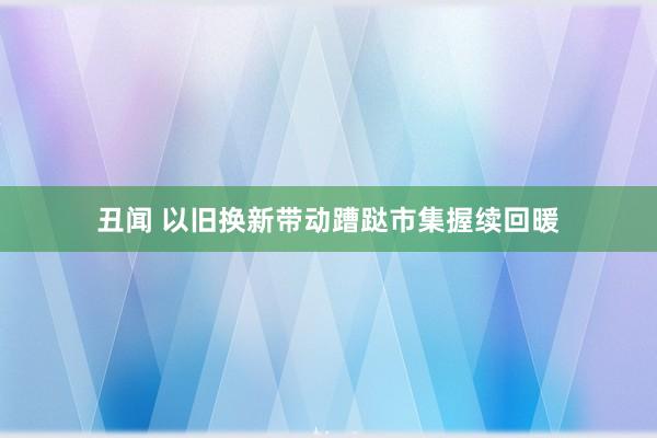 丑闻 以旧换新带动蹧跶市集握续回暖