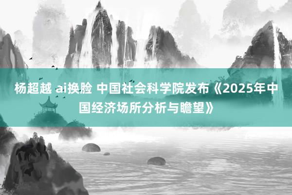 杨超越 ai换脸 中国社会科学院发布《2025年中国经济场所分析与瞻望》
