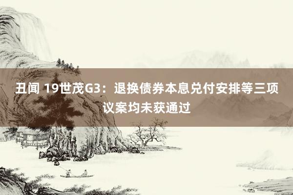 丑闻 19世茂G3：退换债券本息兑付安排等三项议案均未获通过